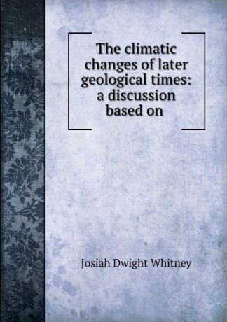 Josiah Dwight Whitney The climatic changes of later geological times: a discussion based on .