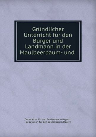 Deputation für den Seidenbau in Bayern Grundlicher Unterricht fur den Burger und Landmann in der Maulbeerbaum- und .
