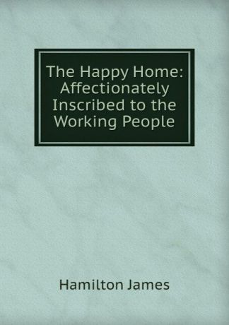 Hamilton James The Happy Home: Affectionately Inscribed to the Working People