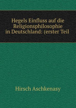 Hirsch Aschkenasy Hegels Einfluss auf die Religionsphilosophie in Deutschland: (erster Teil .