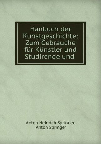 Anton Heinrich Springer Hanbuch der Kunstgeschichte: Zum Gebrauche fur Kunstler und Studirende und .