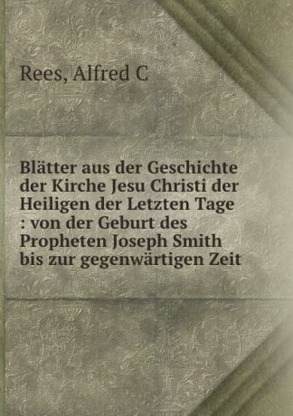 Alfred C. Rees Blatter aus der Geschichte der Kirche Jesu Christi der Heiligen der Letzten Tage : von der Geburt des Propheten Joseph Smith bis zur gegenwartigen Zeit