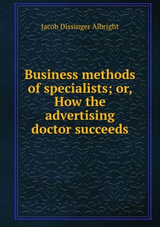 Jacob Dissinger Albright Business methods of specialists; or, How the advertising doctor succeeds