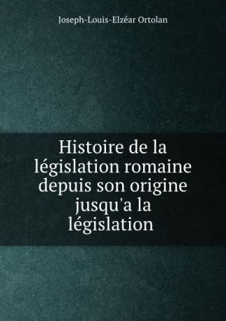 Joseph-Louis-Elzéar Ortolan Histoire de la legislation romaine depuis son origine jusqu.a la legislation .