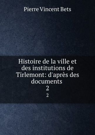 Pierre Vincent Bets Histoire de la ville et des institutions de Tirlemont: d.apres des documents . 2
