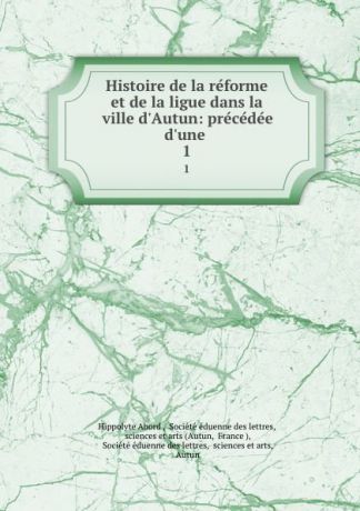 Hippolyte Abord Histoire de la reforme et de la ligue dans la ville d.Autun: precedee d.une . 1