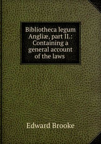 Edward Brooke Bibliotheca legum Angliae, part II.: Containing a general account of the laws .
