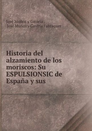 José Munoz y Gaviria Historia del alzamiento de los moriscos: Su ESPULSIONSIC de Espana y sus .