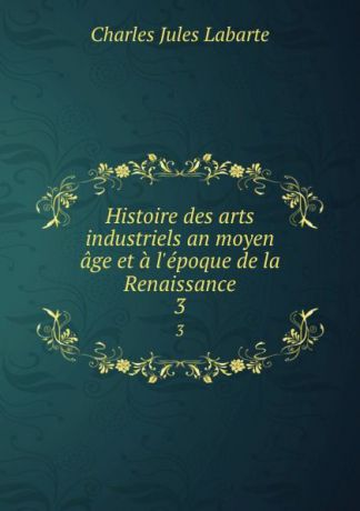 Charles Jules Labarte Histoire des arts industriels an moyen age et a l.epoque de la Renaissance. 3