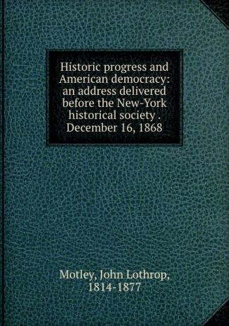John Lothrop Motley Historic progress and American democracy: an address delivered before the New-York historical society . December 16, 1868