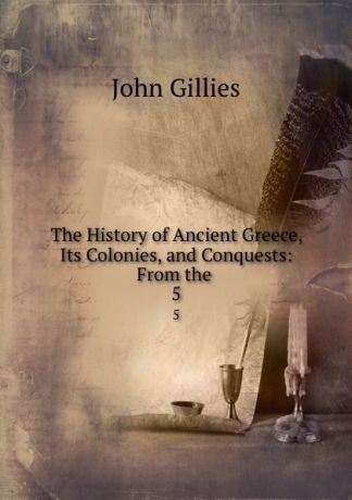 John Gillies The History of Ancient Greece, Its Colonies, and Conquests: From the . 5