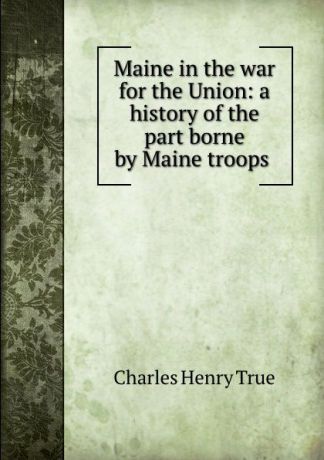 Charles Henry True Maine in the war for the Union: a history of the part borne by Maine troops .