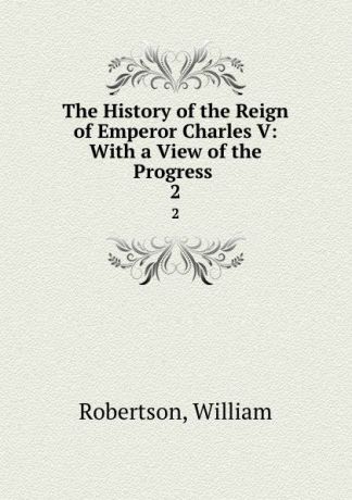 William Robertson The History of the Reign of Emperor Charles V: With a View of the Progress . 2