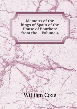 William Coxe Memoirs of the kings of Spain of the House of Bourbon: from the ., Volume 4