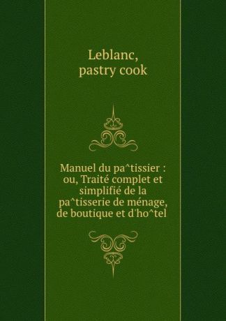 pastry cook Leblanc Manuel du patissier : ou, Traite complet et simplifie de la patisserie de menage, de boutique et d.hotel .