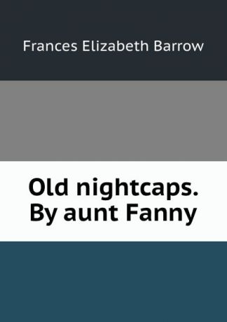 Frances Elizabeth Barrow Old nightcaps. By aunt Fanny