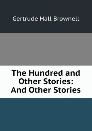 Gertrude Hall Brownell The Hundred and Other Stories: And Other Stories