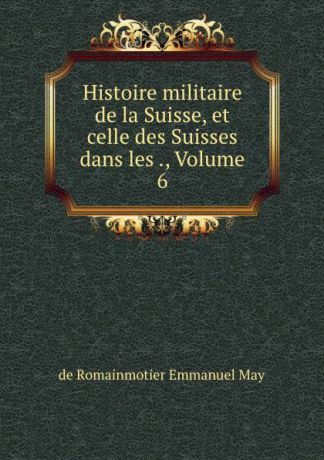 de Romainmotier Emmanuel May Histoire militaire de la Suisse, et celle des Suisses dans les ., Volume 6