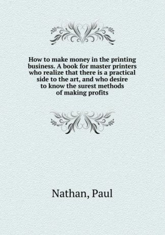 Paul Nathan How to make money in the printing business. A book for master printers who realize that there is a practical side to the art, and who desire to know the surest methods of making profits