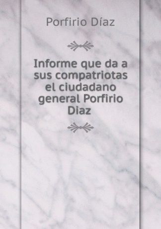 Porfirio Díaz Informe que da a sus compatriotas el ciudadano general Porfirio Diaz .
