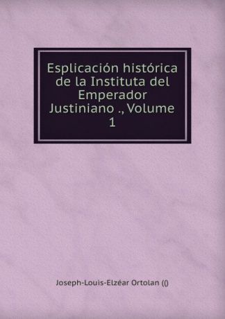 Joseph-Louis-Elzéar Ortolan Esplicacion historica de la Instituta del Emperador Justiniano ., Volume 1