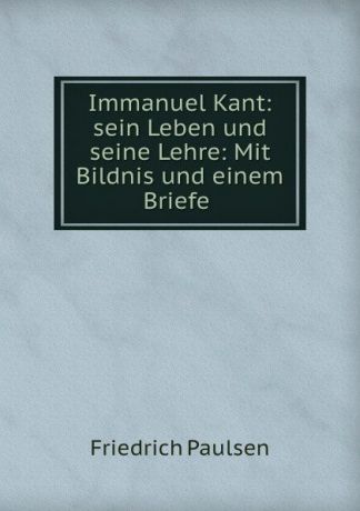 Friedrich Paulsen Immanuel Kant: sein Leben und seine Lehre: Mit Bildnis und einem Briefe .