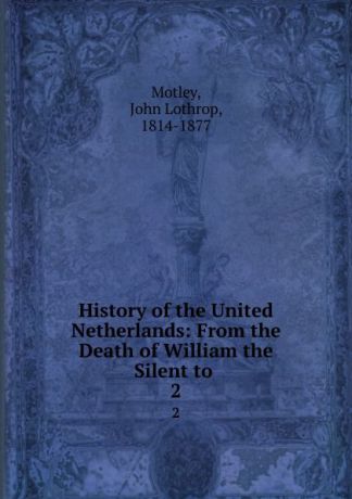 John Lothrop Motley History of the United Netherlands: From the Death of William the Silent to . 2