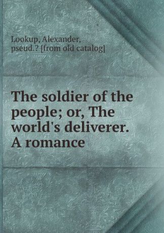 Alexander Lookup The soldier of the people; or, The world.s deliverer. A romance