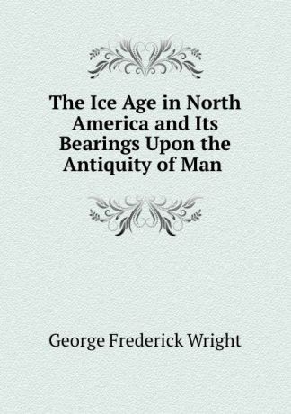 G. Frederick Wright The Ice Age in North America and Its Bearings Upon the Antiquity of Man .