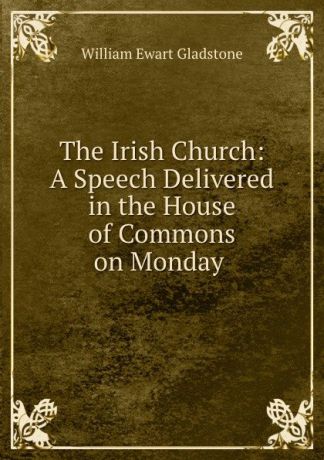 William Ewart Gladstone The Irish Church: A Speech Delivered in the House of Commons on Monday .
