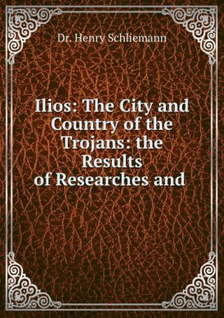 Henry Schliemann Ilios: The City and Country of the Trojans: the Results of Researches and .