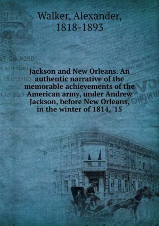 Alexander Walker Jackson and New Orleans. An authentic narrative of the memorable achievements of the American army, under Andrew Jackson, before New Orleans, in the winter of 1814, .15