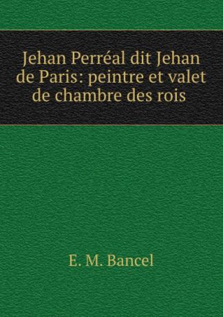 E.M. Bancel Jehan Perreal dit Jehan de Paris: peintre et valet de chambre des rois .