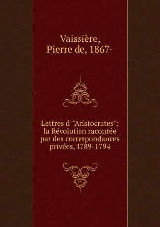 Pierre de Vaissière Lettres d. "Aristocrates"; la Revolution racontee par des correspondances privees, 1789-1794
