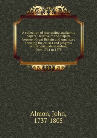 John Almon A collection of interesting, authentic papers : relative to the dispute between Great Britain and America ; showing the causes and progress of that misunderstanding, from 1764 to 1775