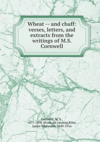 M. S. Cornwell Wheat -- and chaff: verses, letters, and extracts from the writings of M.S. Cornwell