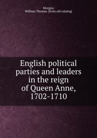 William Thomas Morgan English political parties and leaders in the reign of Queen Anne, 1702-1710
