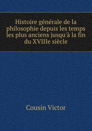 Cousin Victor Histoire generale de la philosophie depuis les temps les plus anciens jusqu.a la fin du XVIIIe siecle