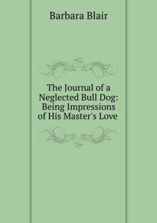 Barbara Blair The Journal of a Neglected Bull Dog: Being Impressions of His Master.s Love .