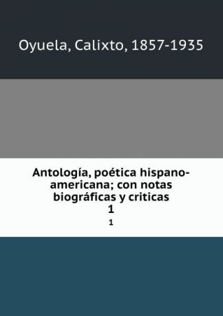 Calixto Oyuela Antologia, poetica hispano-americana; con notas biograficas y criticas. 1