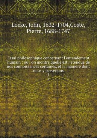 John Locke Essai philosophique concernant l.entendement humain : ou l.on montre quelle est l.etendue de nos connoissances certaines, et la maniere dont nous y parvenons. 1