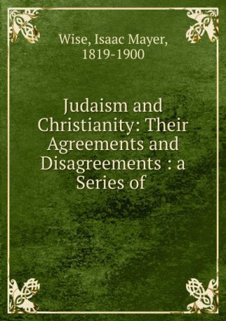 Isaac Mayer Wise Judaism and Christianity: Their Agreements and Disagreements : a Series of .