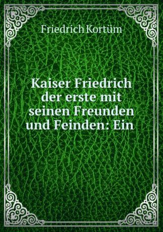 Friedrich Kortüm Kaiser Friedrich der erste mit seinen Freunden und Feinden: Ein .