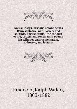 Ralph Waldo Emerson Works: Essays, first and second series, Representative men, Society and solitude, English traits, The conduct of life, Letters and social aims, Poems, Miscellanies embracing nature, addresses, and lectures