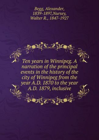Alexander Begg Ten years in Winnipeg. A narration of the principal events in the history of the city of Winnipeg from the year A.D. 1870 to the year A.D. 1879, inclusive