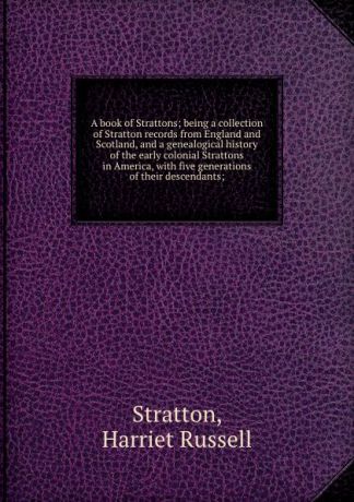 Harriet Russell Stratton A book of Strattons; being a collection of Stratton records from England and Scotland, and a genealogical history of the early colonial Strattons in America, with five generations of their descendants;