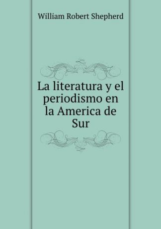 William Robert Shepherd La literatura y el periodismo en la America de Sur