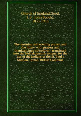 John Booth Good The morning and evening prayer, and the litany, with prayers and thanksgivings microform : translated into the Neklakapamuk tongue, for the use of the Indians of the St. Paul.s Mission, Lytton, British Columbia
