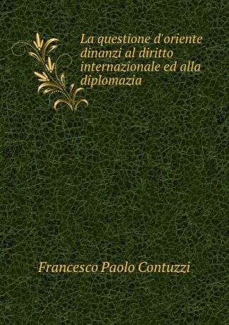 Francesco Paolo Contuzzi La questione d.oriente dinanzi al diritto internazionale ed alla diplomazia .