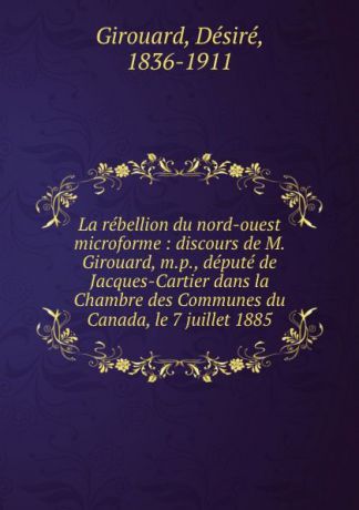 Désiré Girouard La rebellion du nord-ouest microforme : discours de M. Girouard, m.p., depute de Jacques-Cartier dans la Chambre des Communes du Canada, le 7 juillet 1885